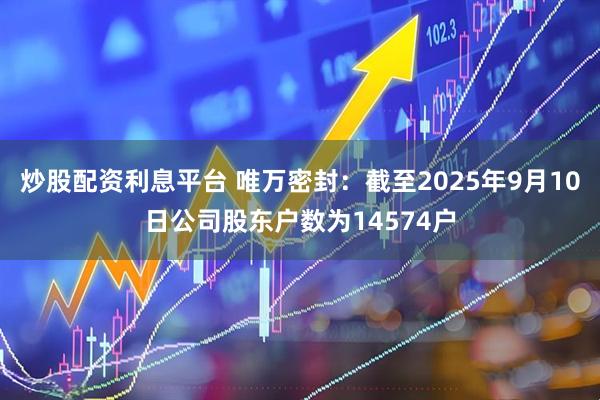 炒股配资利息平台 唯万密封：截至2025年9月10日公司股东户数为14574户