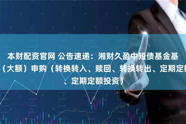 本财配资官网 公告速递：湘财久盈中短债基金基金暂停（大额）申购（转换转入、赎回、转换转出、定期定额投资）