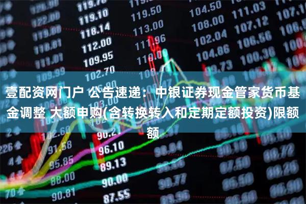 壹配资网门户 公告速递：中银证券现金管家货币基金调整 大额申购(含转换转入和定期定额投资)限额
