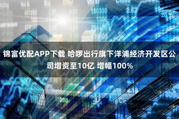 锦富优配APP下载 哈啰出行旗下洋浦经济开发区公司增资至10亿 增幅100%