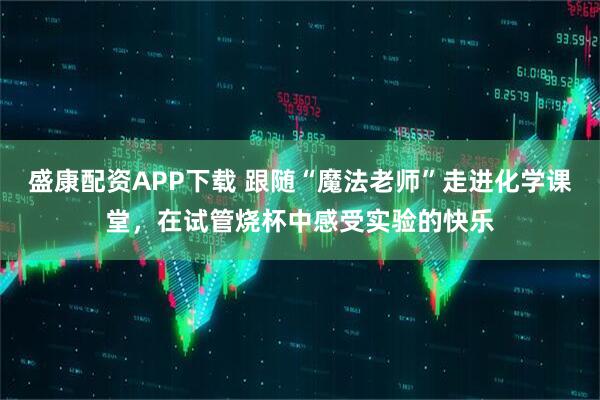 盛康配资APP下载 跟随“魔法老师”走进化学课堂，在试管烧杯中感受实验的快乐