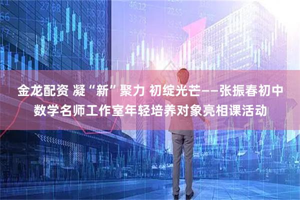 金龙配资 凝“新”聚力 初绽光芒——张振春初中数学名师工作室年轻培养对象亮相课活动