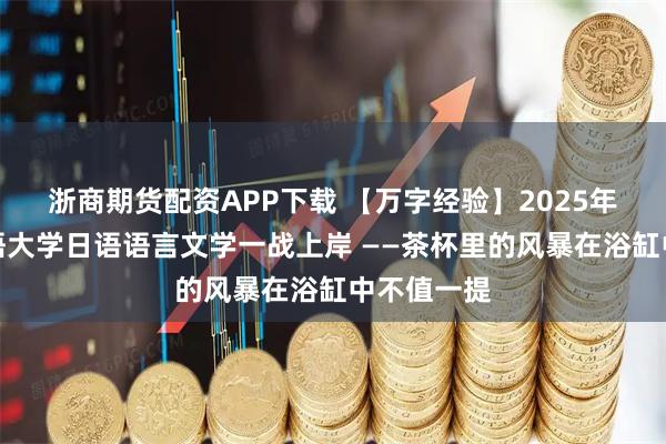 浙商期货配资APP下载 【万字经验】2025年大连外国语大学日语语言文学一战上岸 ——茶杯里的风暴在浴缸中不值一提