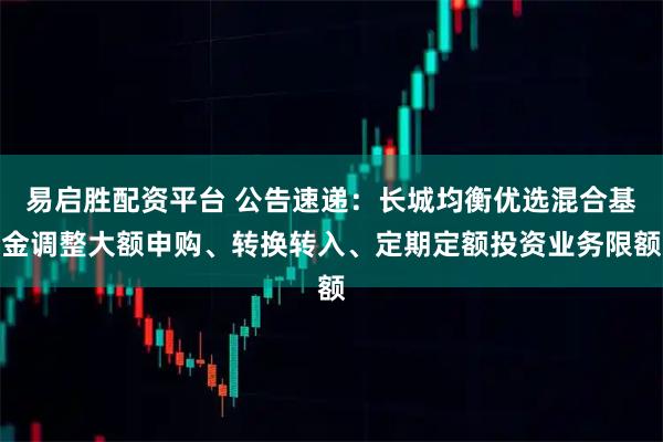 易启胜配资平台 公告速递：长城均衡优选混合基金调整大额申购、转换转入、定期定额投资业务限额