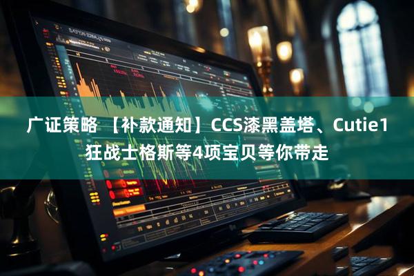 广证策略 【补款通知】CCS漆黑盖塔、Cutie1狂战士格斯等4项宝贝等你带走