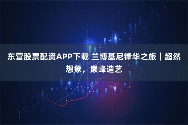 东营股票配资APP下载 兰博基尼锋华之旅｜超然想象，巅峰造艺