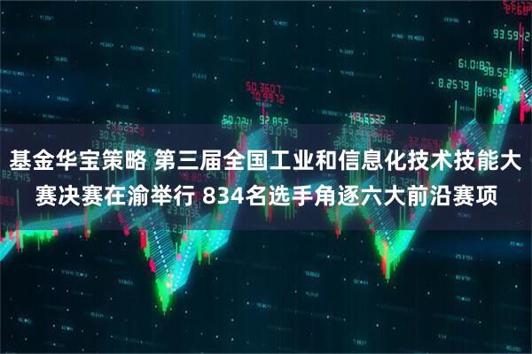 基金华宝策略 第三届全国工业和信息化技术技能大赛决赛在渝举行 834名选手角逐六大前沿赛项