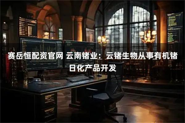 赛岳恒配资官网 云南锗业：云锗生物从事有机锗日化产品开发