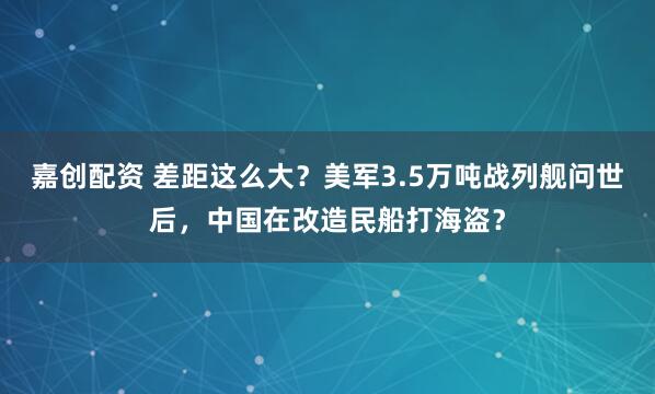 嘉创配资 差距这么大?美军3.5万吨战列舰问世后,中国在改造民船打海盗?