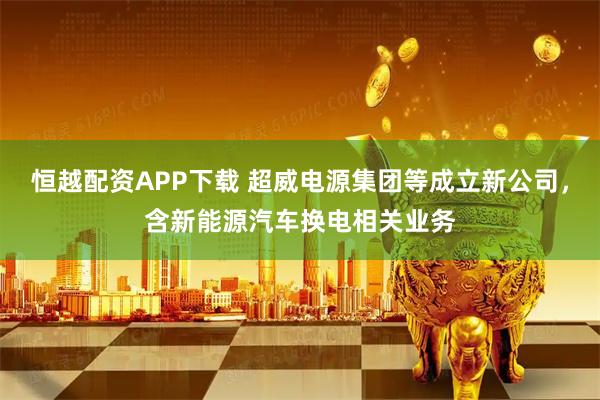 恒越配资APP下载 超威电源集团等成立新公司，含新能源汽车换电相关业务