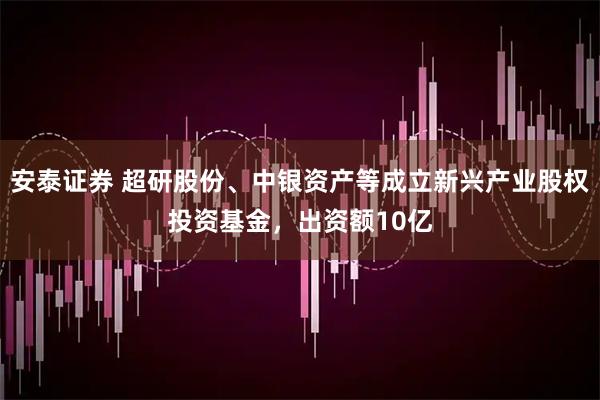 安泰证券 超研股份、中银资产等成立新兴产业股权投资基金，出资额10亿