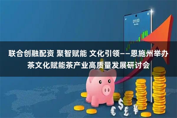联合创融配资 聚智赋能 文化引领——恩施州举办茶文化赋能茶产业高质量发展研讨会