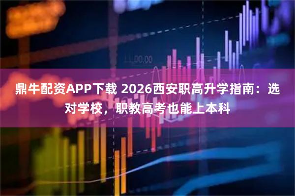 鼎牛配资APP下载 2026西安职高升学指南：选对学校，职教高考也能上本科