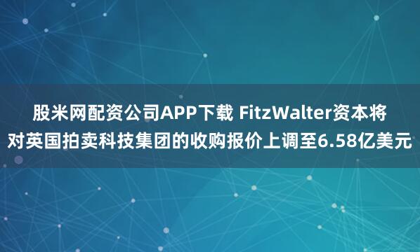 股米网配资公司APP下载 FitzWalter资本将对英国拍卖科技集团的收购报价上调至6.58亿美元