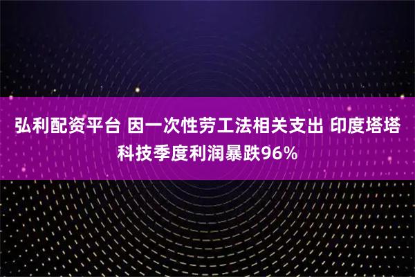 弘利配资平台 因一次性劳工法相关支出 印度塔塔科技季度利润暴跌96%
