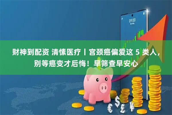 财神到配资 清愫医疗丨宫颈癌偏爱这 5 类人，别等癌变才后悔！早筛查早安心