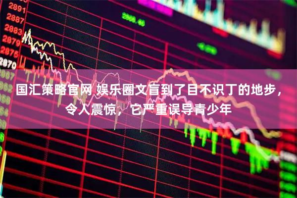 国汇策略官网 娱乐圈文盲到了目不识丁的地步，令人震惊，它严重误导青少年