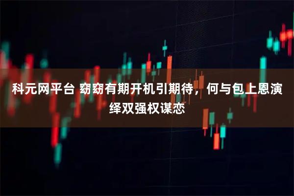 科元网平台 窈窈有期开机引期待，何与包上恩演绎双强权谋恋