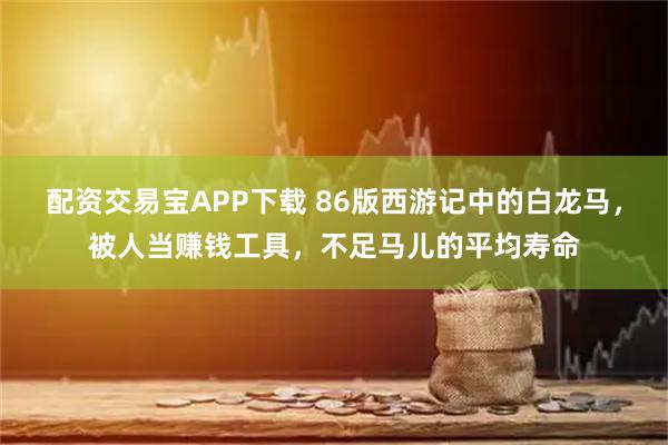 配资交易宝APP下载 86版西游记中的白龙马，被人当赚钱工具，不足马儿的平均寿命