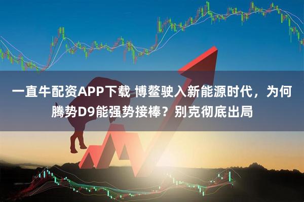 一直牛配资APP下载 博鳌驶入新能源时代，为何腾势D9能强势接棒？别克彻底出局