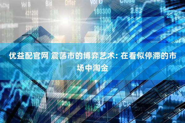 优益配官网 震荡市的博弈艺术: 在看似停滞的市场中淘金