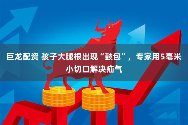 巨龙配资 孩子大腿根出现“鼓包”，专家用5毫米小切口解决疝气