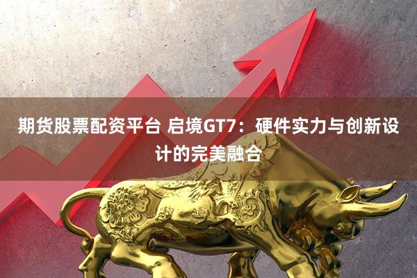 期货股票配资平台 启境GT7：硬件实力与创新设计的完美融合