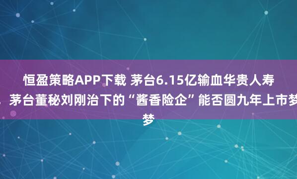 恒盈策略APP下载 茅台6.15亿输血华贵人寿,茅台董秘刘刚治下的“酱香险企”能否圆九年上市梦