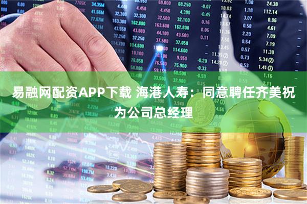 易融网配资APP下载 海港人寿：同意聘任齐美祝为公司总经理