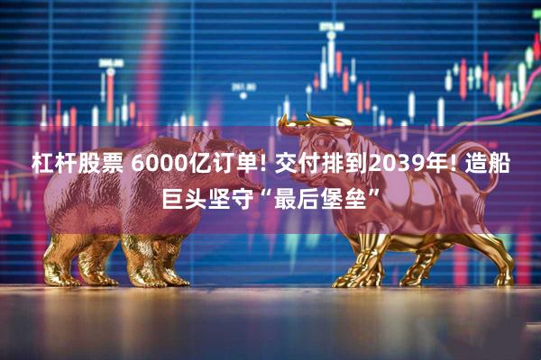杠杆股票 6000亿订单! 交付排到2039年! 造船巨头坚守“最后堡垒”