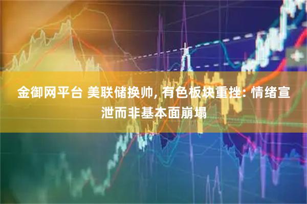 金御网平台 美联储换帅, 有色板块重挫: 情绪宣泄而非基本面崩塌