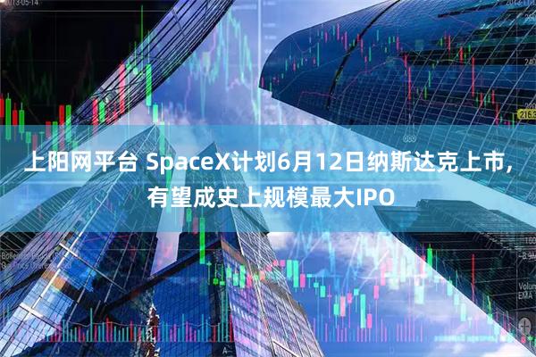 上阳网平台 SpaceX计划6月12日纳斯达克上市, 有望成史上规模最大IPO